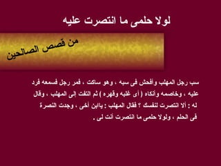 لولا حلمى ما انتصرت عليه سب رجل المهلب وأفحش فى سبه ، وهو ساكت ، فمر رجل فسمعه فرد  عليه ، وخاصمه وأنكاه  (  أى غلبه وقهره  )  ثم التفت إلى المهلب ، وقال له  :  ألا انتصرت لنفسك ؟ فقال المهلب  :  ياابن أخى ، وجدت النصرة فى الحلم ، ولولا حلمى ما انتصرت أنت لى  . من قصص الصالحين 