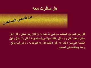 هل سافرت معه قال رجل لعمر بن الخطاب – رضى الله عنه  - :  إن فلان رجل صدق ، قال  :  هل  سافرت معه ؟ قال  :  لا ، قال  :  فكانت بينك وبينه خصومة ؟ قال  :  لا ، قال  :  فهل ائتمنته على شئ ؟ قال  :  لا ، قال  :  فأنت الذى لا علم لك به ، أراك رأيته يرفع  رأسه ويخفضه فى المسجد  . من قصص الصالحين 
