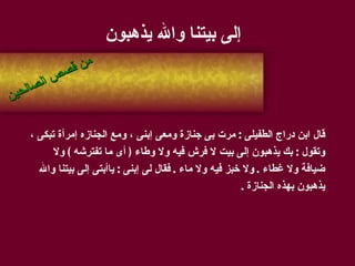 إلى بيتنا والله يذهبون قال ابن دراج الطفيلى  :  مرت بى جنازة ومعى إبنى ، ومع الجنازه إمرأة تبكى ،  وتقول  :  بك يذهبون إلى بيت لا فرش فيه ولا وطاء  (  أى ما تفترشه  )  ولا  ضيافة ولا غطاء  .  ولا خبز فيه ولا ماء  .  فقال لى إبنى  :  ياأبتى إلى بيتنا والله  يذهبون بهذه الجنازة  . من قصص الصالحين 