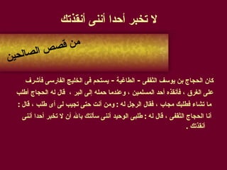لا تخبر أحدا أننى أنقذتك كان الحجاج بن يوسف الثقفى  -  الطاغية  -   يستحم فى الخليج الفارسى فأشرف  على الغرق ، فأنقذه أحد المسلمين ، وعندما حمله إلى البر ،  قال له الحجاج أطلب ما تشاء فطلبك مجاب ، فقال الرجل له  :  ومن أنت حتى تجيب لى أى طلب ، قال  : أنا الحجاج الثقفى ، قال له  :  طلبى الوحيد أننى سألتك بالله أن لا تخبر أحدا أننى أنقذتك  . من قصص الصالحين 