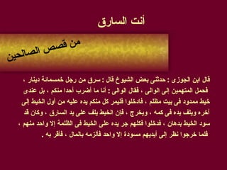 أنت السارق قال ابن الجوزى  :  حدثنى بعض الشيوخ قال  :  سرق من رجل خمسمائة دينار ، فحمل المتهمين إلى الوالى ، فقال الوالى  :  أنا ما أضرب أحدا منكم ، بل عندى  خيط ممدود فى بيت مظلم ، فادخلوا فليمر كل منكم يده عليه من أول الخيط إلى  آخره ويلف يده فى كمه ، ويخرج ، فإن الخيط يلف على يد السارق ، وكان قد  سود الخيط بدهان ، فدخلوا فكلهم جر يده على الخيط فى الظلمة إلا واحد منهم ، فلما خرجوا نظر إلى أيديهم مسودة إلا واحد فألزمه بالمال ، فأقر به  . من قصص الصالحين 