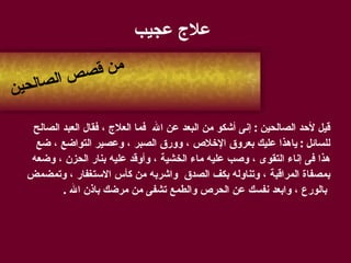 علاج عجيب   قيل لأحد الصالحين  :  إنى أشكو من البعد عن الله  فما العلاج ، فقال العبد الصالح  للسائل  :  ياهذا عليك بعروق الإخلاص ، وورق الصبر ، وعصير التواضع ، ضع  هذا فى إناء التقوى ، وصب عليه ماء الخشية ، وأوقد عليه بنار الحزن ، وضعه  بمصفاة المراقبة ، وتناوله بكف الصدق   واشربه من كأس الاستغفار ، وتمضمض بالورع ، وابعد نفسك عن الحرص والطمع تشفى من مرضك باذن الله  . من قصص الصالحين 