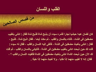 القلب واللسان كان لقمان عبدا حبشيا نجارا فأمره سيده أن يذبح شاة فذبح شاة فقال  :  ائتنى بأطيب  مضغتين فى الشاه ، فأتاه باللسان والقلب ، ثم مكث أياما ، فقال اذبح شاة ، فذبح ،  فقال  :  ائتنى بأخبث مضغتين فى الشاة ، فألقى إليه اللسان والقلب ، فقال له سيده  :  قلت لك حين ذبحت ائتنى بأطيب مضغتين فى الشاة ، فأتيتنى باللسان والقلب ، ثم قلت  لك الآن حين ذبحت الشاة ائتنى بأخبث مضغتين فى الشاة فألقيت اللسان والقلب ؟ ،  فقال :  إنه لا أطيب منهما إذا طابا ، ولا أخبث منهما إذا خبثا  . من قصص الصالحين 