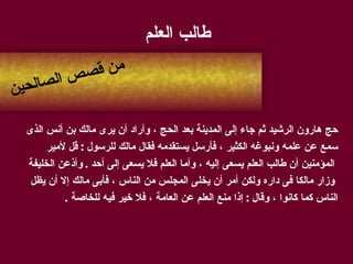 طالب العلم  حج هارون الرشيد ثم جاء إلى المدينة بعد الحج ، وأراد أن يرى مالك بن أنس الذى  سمع عن علمه ونبوغه الكثير ، فأرسل يستقدمه فقال مالك للرسول  :  قل لأمير المؤمنين أن طالب العلم يسعى إليه ، وأما العلم فلا يسعى إلى أحد  .  وأذعن الخليفة وزار مالكا فى داره ولكن أمر أن يخلى المجلس من الناس ، فأبى مالك إلا أن يظل  الناس كما كانوا ، وقال  :  إذا منع العلم عن العامة ، فلا خير فيه للخاصة  . من قصص الصالحين 