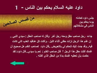 داود عليه السلام يحكم بين الناس  - 1 جاء ه  رجل صاحب حقل ومعه رجل آخر   وقال له صاحب الحقل   :  سيدي النبي   .. إن غنم هذا الرجل نزلت حقلي أثناء الليل   ، وأكلت كل عناقيد العنب التي كانت  فيه ..  وقد جئت إليك لتحكم لي بالتعويض   .. قال داود   لصاحب الغنم   هل صحيح أن  غنمك أكلت حقل هذا الرجل   ؟   قال صاحب الغنم   :   نعم يا سيدي ..  قال داود :  لقد حكمت بأن تعطيه غنمك بدلا من الحقل الذي أكلته   . جلس   داود كعادته يوما يحكم بين الناس في   مشكلاتهم من قصص الصالحين 