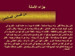 جزاء الأمانة كان رجل بمكة فقير  وله زوجة صالحة ، فقالت له يوما  :  ما عندنا قوت ، فخرج الى  الحرم  فوجد كيسا به بعض الدنانير ، ففرح بذلك وجاء به إلى زوجته  وقال  :  كيس  وجدته ملقى بالحرم فالتقطه ، فقالت له زوجته  :  لقطة الحرم لابد لها من التعريف  (  أى  نذكرها للناس لعل صاحبها يعرفها  )  ، فخرج فسمع مناديا ينادى  :  من وجد كيسا فيه  دنانير عدتها كذا وصفته كذا ، فقال الرجل أنا وجدته ، وها هو ذا بصفته وهيئته ، فقال هو لك ومعه تسعمائة أخرى ، فقال  :  أتهزأ بى ، قال  :  لا والله ، ولكن أعطانى رجل  من العراق ألفا من الدنانير  وقال اطرح بعضها فى الحرم ثم نادى عليها فإن ردها اليك  من وجدها فادفع إليه الجميع فإنه أمين والأمين يأكل ويتصدق ، فتكون صدقتنا مقبولة لأمانته  . من قصص الصالحين 