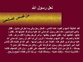 نعل رسول الله قعد الخليفة المهدى قعودا عاما للناس ، فدخل رجل وفى يده نعل فى منديل ، فقال ياأميرالمؤمنبين  :  هذه نعل رسول الله صلى الله عليه وسلم قد أهديتها لك  .  فقال  :  هاتها ، فدفعها إليه ، فقبل المهدى باطنها ، وأمر للرجل بعشرة آلاف درهم ، فلما  أخذها وانصرف ، قال المهدى لجلسائه  :  أترون أنى لم أعلم أن رسول الله صلى الله  عليه وسلم لم ير النعل هذه ، فضلا عن أن يكون لبسها ، غير أننا لو كذبناه قال للناس أتيت أمير المؤمنين بنعل رسول الله فردها على ، وكان من يصدقه أكثر ممن لا  يصدقه ، إذ كان من شأن العامة نصرة الضعيف على القوى ، وإن كان الضعيف ظالما  ، فاشترينا لسانه ، وقبلنا هديته ، وصدقنا قوله ، ورأينا الذى فعلناه أنجح وأرجح  . من قصص الصالحين 