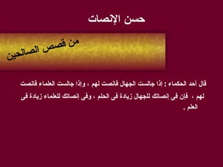 حسن الإنصات قال أحد الحكماء  :  إذا جالست الجهال فانصت لهم ، وإذا جالست العلماء فانصت لهم ،   فإن فى إنصاتك للجهال زيادة فى الحلم ، وفى إنصاتك للعلماء زيادة فى العلم  . من قصص الصالحين 