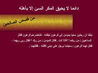 دائما لا يحيق المكر السئ إلا بأهله بلغنا أن رجلين سعيا بمؤمن إلى فرعون ليقتله ، فأحضرهم فرعون فقال للساعيين  :  من ربكما ؟ قالا أنت  .  فقال للمؤمن  :  من ربك ؟ فقال ربى ربهما ،  فقال لهما فرعون  :  سعيتما برجل على دينى لأقتله ، فقتلهما  . من قصص الصالحين 