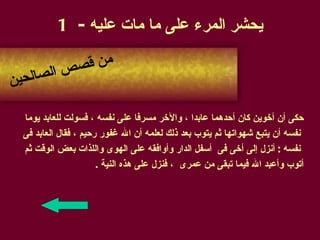 يحشر المرء على ما مات عليه  - 1 حكى أن أخوين كان أحدهما عابدا ، والآخر مسرفا على نفسه ، فسولت للعابد يوما نفسه أن يتبع شهواتها ثم يتوب بعد ذلك لعلمه أن الله غفور رحيم ، فقال العابد فى  نفسه  :  أنزل إلى أخى فى  أسفل الدار وأوافقه على الهوى واللذات بعض الوقت ثم  أتوب وأعبد الله فيما تبقى من عمرى  ، فنزل على هذه النية  .  من قصص الصالحين 