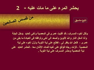 وقال أخوه المسرف  :  قد أفنيت عمرى فى المعصية وأخى العابد  يدخل الجنة وأنا أدخل النار والله لأتوبن وأصعد الى أخى وأوافقه فى العبادة ما بقى من  عمرى ،  فلعل الله يغفر لى ، فطلع على نية التوبة ونزل أخوه على نية  المعصية ، فزلت رجله فوقع على أخيه فمات الإثنان معا ، فحشر العابد  على نية المعصية وحشر المسرف على نية التوبة  . يحشر المرء على ما مات عليه  - 2 من قصص الصالحين تابع ماسبق 