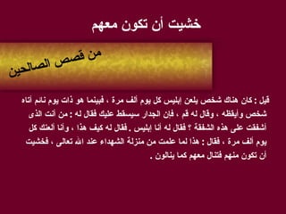 خشيت أن تكون معهم   قيل  :  كان هناك شخص يلعن إبليس كل يوم ألف مرة ، فبينما هو ذات يوم نائم أتاه شخص وأيقظه ، وقال له قم ، فإن الجدار سيسقط عليك فقال له  :  من أنت الذى أشفقت على هذه الشفقة ؟ فقال له أنا إبليس  .  فقال له كيف هذا ، وأنا ألعنك كل يوم ألف مرة ، فقال  :  هذا لما علمت من منزلة الشهداء عند الله تعالى ، فخشيت أن تكون منهم فتنال معهم كما ينالون  . من قصص الصالحين 
