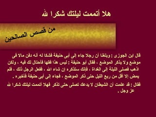 هلا أتممت ليلتك شكرا لله قال ابن الجوزى  :  وبلغنا أن رجلا جاء إلى أبى حنيفة فشكا له أنه دفن مالا فى  موضع ولا يذكر الموضع ، فقال أبو حنيفة  :  ليس هذا فقها فأحتال لك فيه ، ولكن اذهب فصلى الليلة إلى الغداة ، فإنك ستذكره إن شاء الله ، ففعل الرجل ذلك ، فلم يمض إلا أقل من ربع الليل حتى ذكر الموضع ، فجاء إلى أبى حنيفة فأخبره  .  فقال  :  قد علمت أن الشيطان لا يدعك تصلى حتى تذكر   فهلا أتممت ليلتك شكرا لله عز وجل  . من قصص الصالحين 