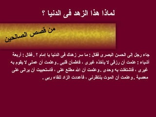 لماذا هذا الزهد فى الدنيا ؟ جاء رجل إلى الحسن البصرى فقال  :  ما سر زهدك فى الدنيا يا إمام ؟  .  فقال  :  أربعة  أشياء  :  علمت أن رزقى لا يأخذه غيرى ، فاطمأن قلبى  .  وعلمت أن عملى لا يقوم به غيرى ، فاشتغلت به وحدى  .  وعلمت أن الله مطلع على ، فاستحييت أن يرانى على معصية  .  وعلمت أن الموت ينتظرنى ، فأعددت الزاد للقاء ربى  . من قصص الصالحين 