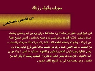 سوف يأتيك رزقك كان شيخ كريم ، فقير فى حاله لا يرد سائلا قط ، وفى يوم من أيام رمضان وضعت المائدة انتظارا للأذان فجاءه سائل يقسم أنه وعياله بلا طعام ، فابتغى الشيخ غفلة من إمرأته ، وفتح له وأعطاه الطعام كله ، فلما رأت إمرأته ذلك صرخت وأقسمت –  من الغضب – أنها لاتبقى عنده ، ولم تمر نصف ساعة حتى قرع الباب وجاء من يحمل الأطباق فيها ألوان الطعام والحلوى والفاكهة ، فسألوا ما الخبر ؟ وإذا هو أن أحد الأغنياء ، كان قد دعا بعض الكبار فاعتذروا ، فغضب وحلف ألا يأكل أحد من  الطعام ، وأمر بحمله كله إلى دار الشيخ الفقير الكريم  . من قصص الصالحين 