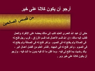 أرجو أن يكون كلانا على خير حكى أن عبد الله العمرى العابد كتب إلى مالك يحضه على الإنفراد والعمل  فكتب إليه مالك  :  إن الله قسم الأعمال كما قسم الأرزاق ، فرب رجل فتح له فى الصلاة ولم يفتح له فى الصوم ، وآخر فتح له فى الصدقة ولم يفتح له  فى الصوم ، وآخر فتح له فى الجهاد  .  فنشر العلم من أفضل أعمال البر ، وقد رضيت بما فتح لى فيه ، وما أظن ما أنا فيه بدون ما أنت فيه ، وأرجو  أن يكون كلانا على خير وبر  . من قصص الصالحين 