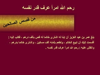 رحم الله امرأ عرف قدر نفسه   بلغ عمر بن عبد العزيز أن إبنا له اشترى خاتما له فص بألف درهم ، فكتب إليه  :  أقسمت إليك أن تبيع الخاتم ، وتطعم بثمنه ألف مسكين ، واشترى خاتما بدرهم ،  وانقش عليه  :  رحم الله امرأ عرف قدر نفسه  . من قصص الصالحين 