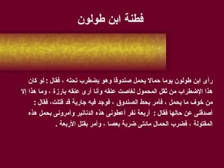 فطنة ابن طولون رأى ابن طولون يوما حمالا يحمل صندوقا وهو يضطرب تحته ، فقال  :  لو كان  هذا الإضطراب من ثقل المحمول لغاصت عنقه وأنا أرى عنقه بارزة ، وما هذا إلا  من خوف ما يحمل ، فأمر بحط الصندوق ، فوجد فيه جارية قد قتلت، فقال  : أصدقنى عن حالها فقال  :  أربعة نفر أعطونى هذه الدنانير وأمرونى بحمل هذه  المقتولة ، فضرب الحمال مائتى ضربة بعصا ، وأمر بقتل الأربعة  . 