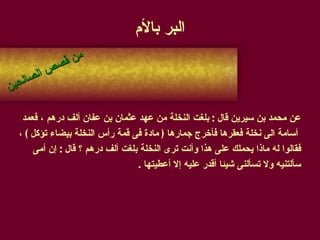 البر بالأم عن محمد بن سيرين قال  :  بلغت النخلة من عهد عثمان بن عفان ألف درهم ، فعمد أسامة الى نخلة فعقرها فأخرج جمارها  (  مادة فى قمة رأس النخلة بيضاء تؤكل  )  ،  فقالوا له ماذا يحملك على هذا وأنت ترى النخلة بلغت ألف درهم ؟ قال  :  إن أمى  سألتنيه ولا تسألنى شيئا أقدر عليه إلا أعطيتها  . من قصص الصالحين 