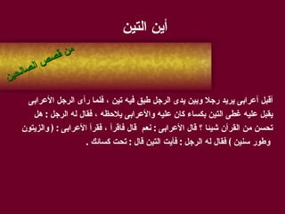 أين التين أقبل أعرابى يريد رجلا وبين يدى الرجل طبق فيه تين ، فلما رأى الرجل الأعرابى  يقبل عليه غطى التين بكساء كان عليه والأعرابى يلاحظه ، فقال له الرجل  :  هل  تحسن من القرآن شيئا ؟ قال الأعرابى  :  نعم  قال فاقرأ ، فقرأ الأعرابى  : (  والزيتون وطور سنين  )  فقال له الرجل  :  فأيت التين قال  :  تحت كسائك  . من قصص الصالحين 