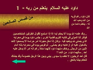 داود عليه السلام  يتعلم من ربه  - 1 وقد علمه الله يوما ألا يحكم أبدا إلا إذا استمع  لأقوال  الطرفين المتخاصمين ..  فيذكر لنا المولى في كتابه الكريم قضية أخرى   :  جلس داود يوما في محرابه  الذي يصلي لله ويتعبد فيه   ،   وكان إذا دخل حجرته أمر حراسه ألا يسمحوا لأحد  بالدخول عليه أو إزعاجه وهو يصلي ..  ثم فوجئ يوما في محرابه بأنه أمام  اثنين من الرجال ..   وخاف منهما داود لأنهما دخلا رغم أنه أمر ألا يدخل عليه  أحد   .  سألهما داود :  من أنتما  ؟ قال أحد الرجلين :  لا تخف يا سيدي ..  بيني وبين هذا الرجل خصومة وقد جئناك لتحكم بيننا بالحق   . من قصص الصالحين كان داود رغم قربه من الله وحب الله له   ، يتعلم دائما من الله   