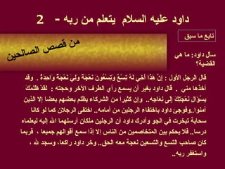 داود عليه السلام  يتعلم من ربه  - 2 قال الرجل الأول   :  إِنَّ هَذَا أَخِي لَهُ تِسْعٌ وَتِسْعُونَ نَعْجَةً وَلِيَ نَعْجَةٌ وَاحِدَةٌ   .  وقد أخذها مني   .   قال داود بغير أن يسمع رأي الطرف الآخر وحجته   :   لَقَدْ ظَلَمَكَ بِسُؤَالِ نَعْجَتِكَ إِلَى نِعَاجِه ..  وإن كثيرا من الشركاء يظلم بعضهم بعضا إلا الذين آمنوا .. وفوجئ داود باختفاء الرجلين من أمامه ..  اختفى الرجلان كما لو كانا سحابة تبخرت في الجو وأدرك داود أن الرجلين ملكان أرسلهما الله إليه ليعلماه درسا ..  فلا يحكم بين المتخاصمين من الناس إلا إذا سمع أقوالهم جميعا   ،   فربما كان صاحب التسع والتسعين نعجة معه الحق ..  وخر داود راكعا، وسجد لله   ، واستغفر ربه .. سأل داود :  ما هي القضية؟ من قصص الصالحين تابع ما سبق 
