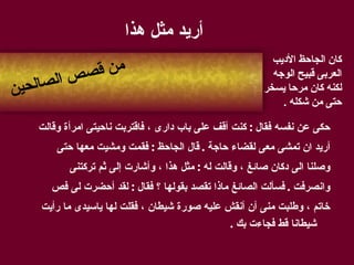 أريد مثل هذا حكى عن نفسه فقال  :  كنت أقف على باب دارى ، فاقتربت ناحيتى امرأة وقالت  أريد ان تمشى معى لقضاء حاجة  .  قال الجاحظ  :  فقمت ومشيت معها حتى  وصلنا الى دكان صائغ ، وقالت له  :  مثل هذا ، وأشارت إلى ثم تركتنى  وانصرفت  .  فسألت الصائغ ماذا تقصد بقولها ؟ فقال  :  لقد أحضرت لى فص  خاتم ، وطلبت منى أن أنقش عليه صورة شيطان ، فقلت لها ياسيدى ما رأيت شيطانا قط فجاءت بك  . من قصص الصالحين كان الجاحظ الأديب العربى قبيح الوجه لكنه كان مرحا يسخر حتى من شكله  . 
