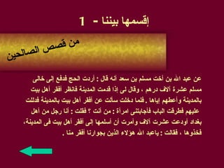 إقسمها بيننا  - 1 عن عبد الله بن أخت مسلم بن سعد أنه قال  :  أردت الحج فدفع إلى خالى  مسلم عشرة آلاف درهم ، وقال لى إذا قدمت المدينة فانظر أفقر أهل بيت  بالمدينة وأعطهم إياها  .  فلما دخلت سألت عن أفقر أهل بيت بالمدينة فدللت عليهم فطرقت الباب فأجابتنى امرأة  :  من أنت ؟ فقلت  :  أنا رجل من أهل  بغداد أودعت عشرت آلاف وأمرت أن أسلمها إلى أفقر أهل بيت فى المدينة،   فخذوها ، فقالت  :  ياعبد الله هؤلاء الذين بجوارنا أفقر منا  . من قصص الصالحين 