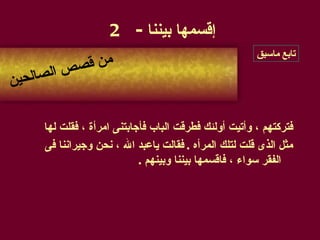 فتركتهم ، وأتيت أولئك فطرقت الباب فأجابتنى امرأة ، فقلت لها  مثل الذى قلت لتلك المرأه  .  فقالت ياعبد الله ، نحن وجيراننا فى الفقر سواء ، فاقسمها بيننا وبينهم  . إقسمها بيننا  - 2 من قصص الصالحين تابع ماسبق 