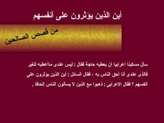 أين الذين يؤثرون على أنفسهم سأل مسكينا اعرابيا أن يعطيه حاجة فقال  :  ليس عندى ماأعطيه للغير  فالذى عندى أنا أحق الناس به ، فقال السائل  :  أين الذين يؤثرون على  أنفسهم ؟ فقال الاعرابى  :  ذهبوا مع الذين لا يسألون الناس إلحافا  . من قصص الصالحين 