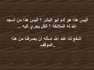 أليس هذا هو أدم أبو البشر ؟ أليس هذا من أسجد الله له الملائكة ؟ الكل يجري اليه  ..   اشفع لنا عند الله اسأله أن يصرفنا من هذا الموقف  .. 
