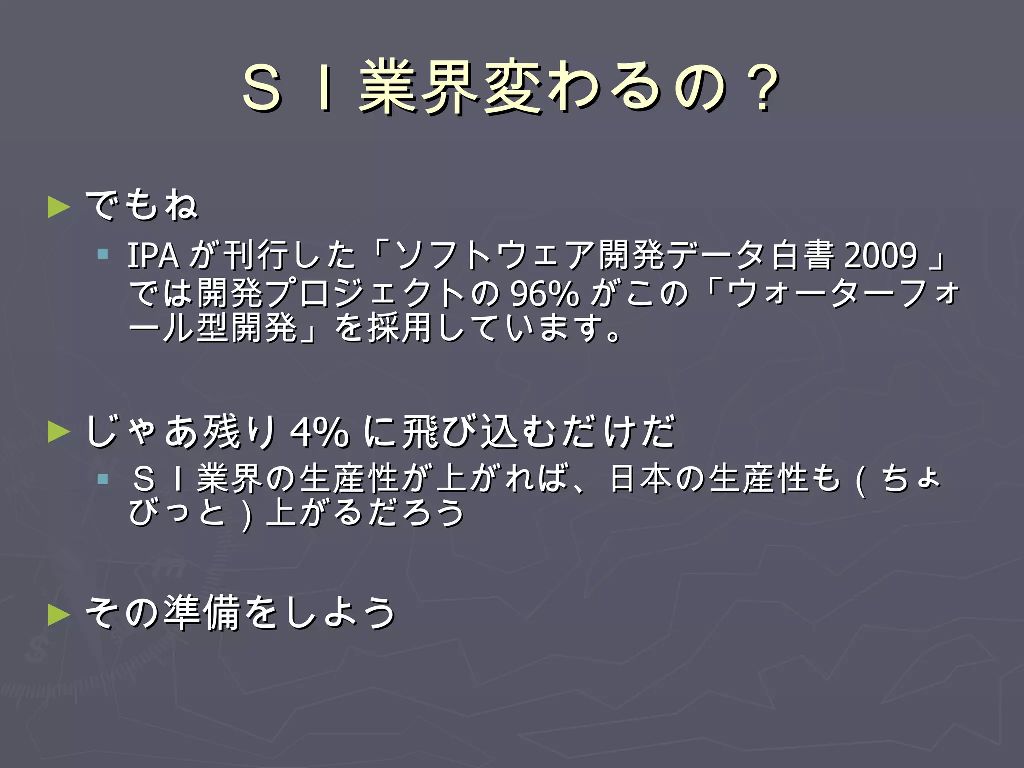ＳＩ業界変わるの？ でもね IPA が刊行した「ソフトウェア開発データ白書 2009 」では開発プロジェクトの 96% がこの「ウォーターフォール型開発」を採用しています。 じゃあ残り 4% に飛び込むだけだ ＳＩ業界の生産性が上がれば、日本の生産性も（ちょびっと）上がるだろう その準備をしよう 