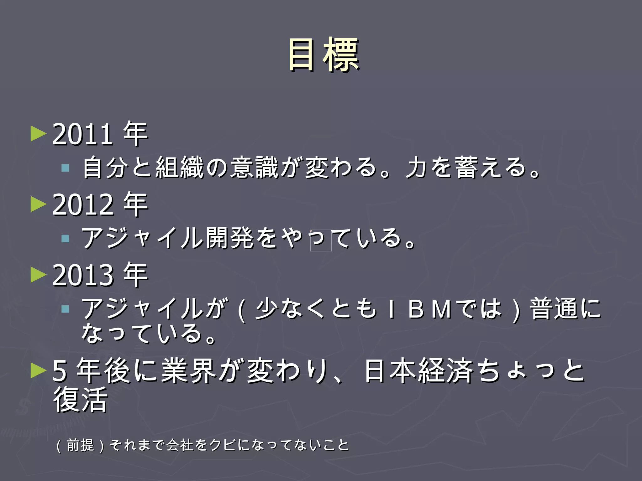 目標 2011 年 自分と組織の意識が変わる。力を蓄える。 2012 年 アジャイル開発をやっている。 2013 年 アジャイルが（少なくともＩＢＭでは）普通になっている。 5 年後に業界が変わり、日本経済ちょっと復活 （前提）それまで会社をクビになってないこと 