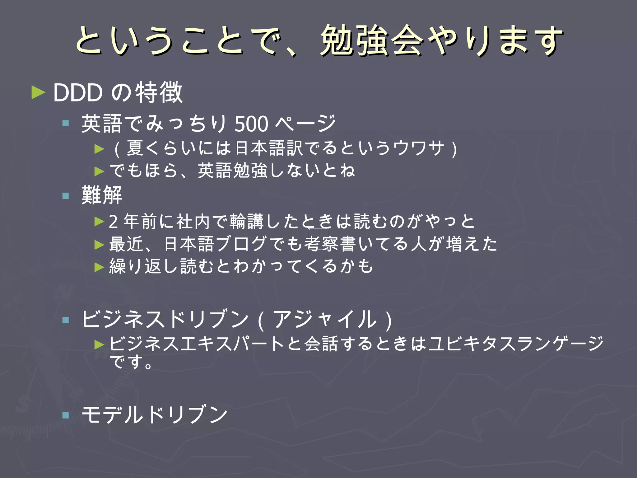 ということで、勉強会やります DDD の特徴 英語でみっちり 500 ページ　 （夏くらいには日本語訳でるというウワサ） でもほら、英語勉強しないとね 難解 2 年前に社内で輪講したときは読むのがやっと 最近、日本語ブログでも考察書いてる人が増えた 繰り返し読むとわかってくるかも ビジネスドリブン（アジャイル） ビジネスエキスパートと会話するときはユビキタスランゲージです。 モデルドリブン 