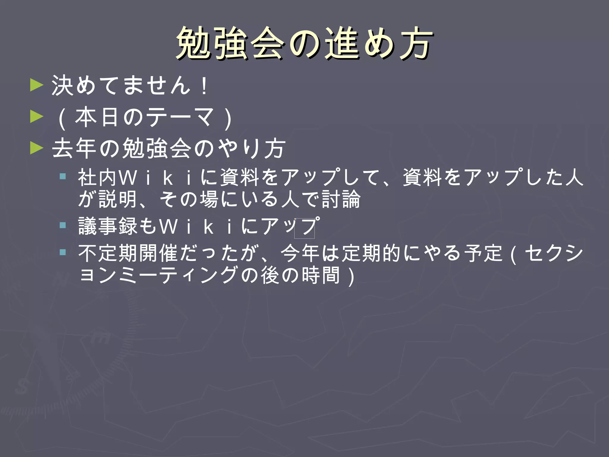 勉強会の進め方 決めてません！ （本日のテーマ） 去年の勉強会のやり方 社内Ｗｉｋｉに資料をアップして、資料をアップした人が説明、その場にいる人で討論 議事録もＷｉｋｉにアップ 不定期開催だったが、今年は定期的にやる予定（セクションミーティングの後の時間） 