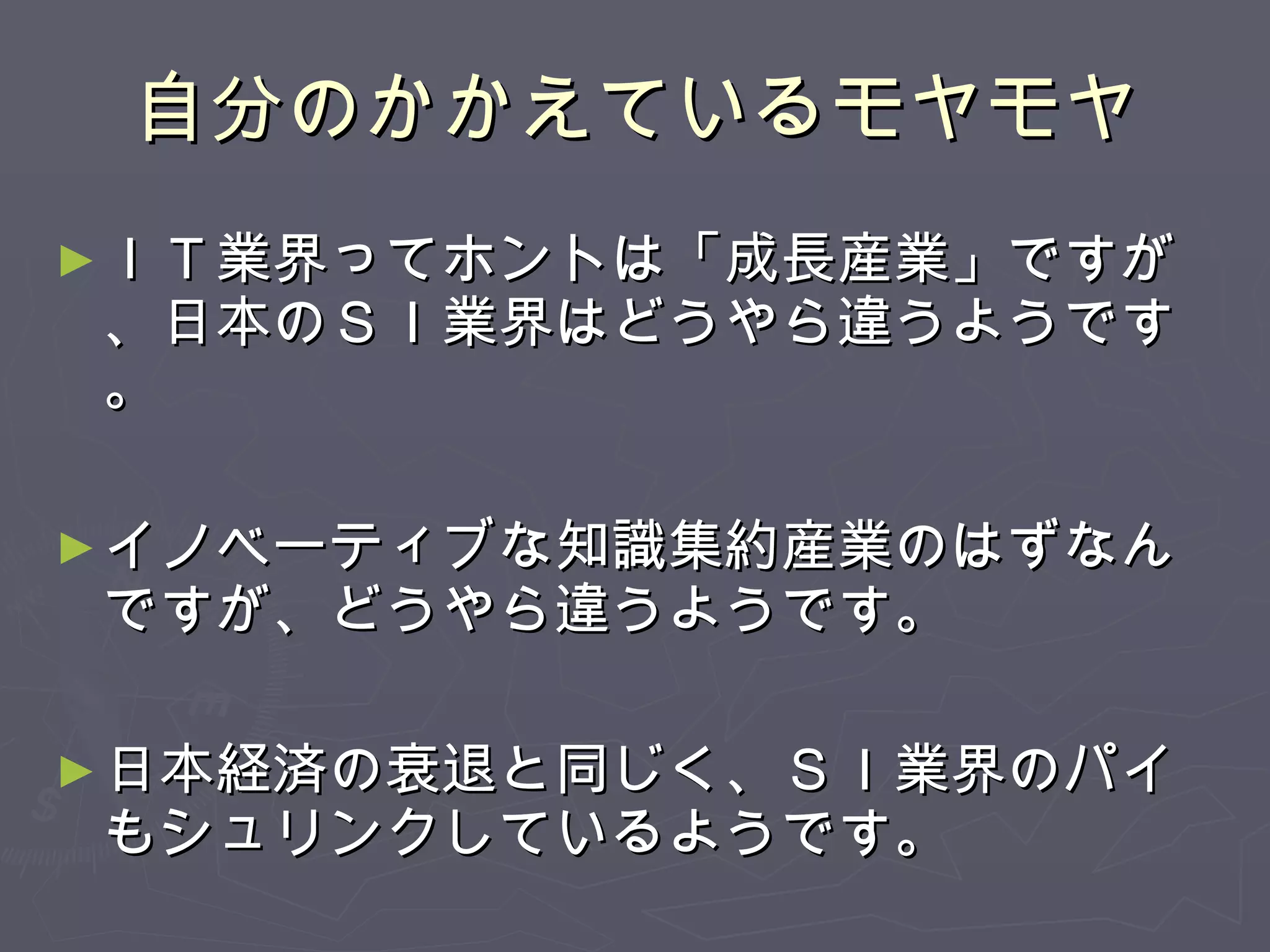 自分のかかえているモヤモヤ ＩＴ業界ってホントは「成長産業」ですが、日本のＳＩ業界はどうやら違うようです。 イノベーティブな知識集約産業のはずなんですが、どうやら違うようです。 日本経済の衰退と同じく、ＳＩ業界のパイもシュリンクしているようです。 