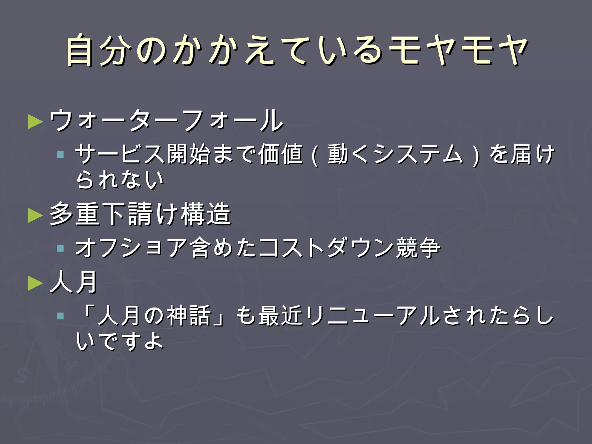 自分のかかえているモヤモヤ ウォーターフォール サービス開始まで価値（動くシステム）を届けられない 多重下請け構造 オフショア含めたコストダウン競争 人月 「人月の神話」も最近リニューアルされたらしいですよ 