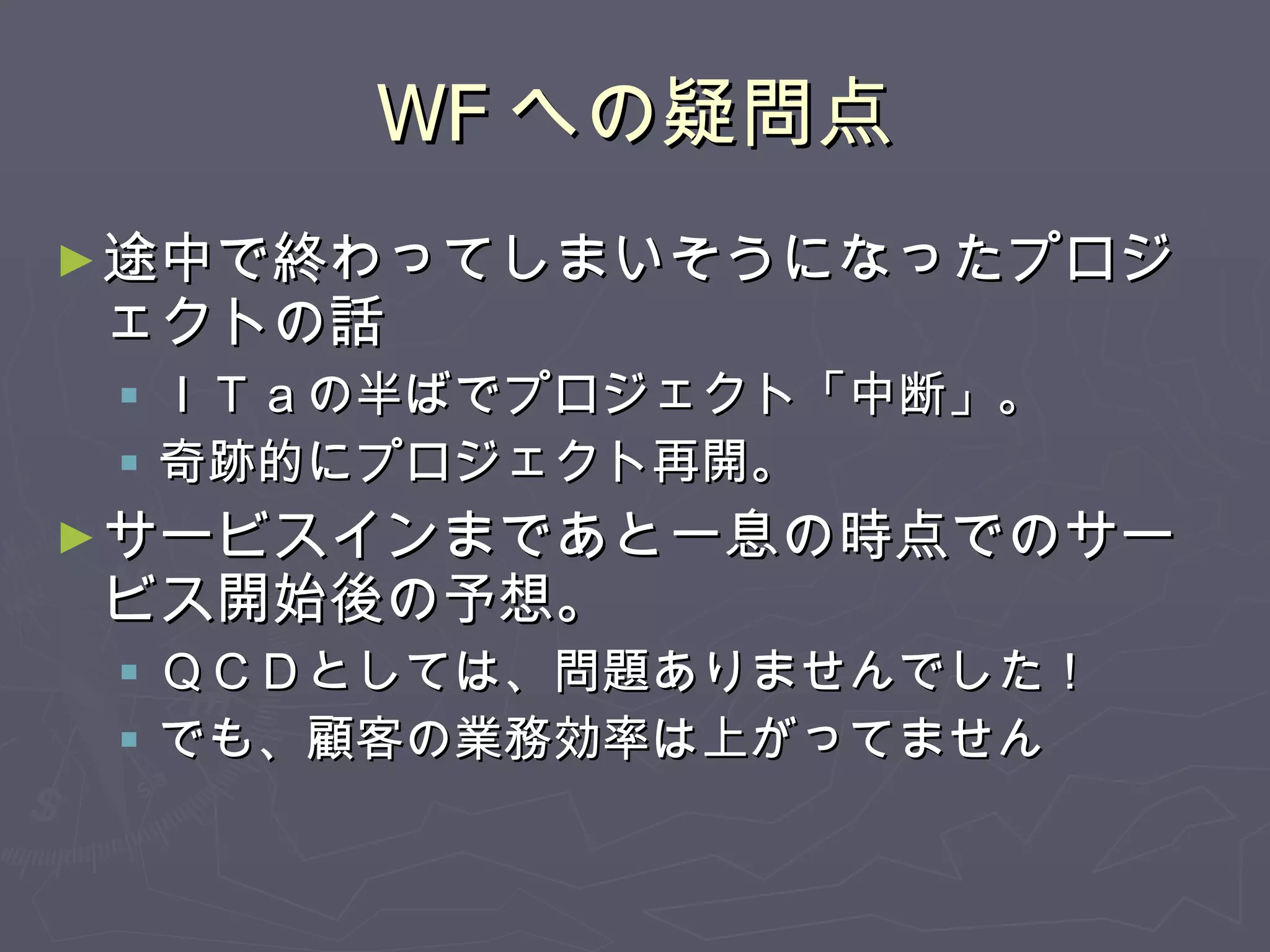 WF への疑問点 途中で終わってしまいそうになったプロジェクトの話 ＩＴａの半ばでプロジェクト「中断」。 奇跡的にプロジェクト再開。 サービスインまであと一息の時点でのサービス開始後の予想。 ＱＣＤとしては、問題ありませんでした！ でも、顧客の業務効率は上がってません 