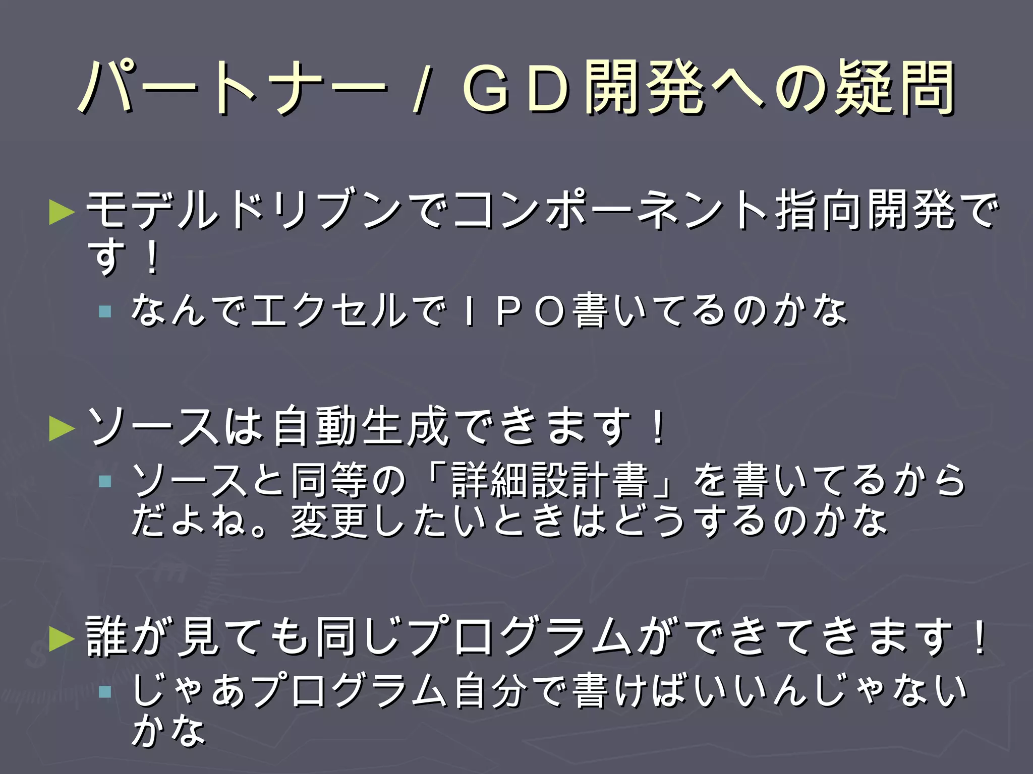 パートナー／ＧＤ開発への疑問 モデルドリブンでコンポーネント指向開発です！ なんでエクセルでＩＰＯ書いてるのかな ソースは自動生成できます！ ソースと同等の「詳細設計書」を書いてるからだよね。変更したいときはどうするのかな 誰が見ても同じプログラムができてきます！ じゃあプログラム自分で書けばいいんじゃないかな 