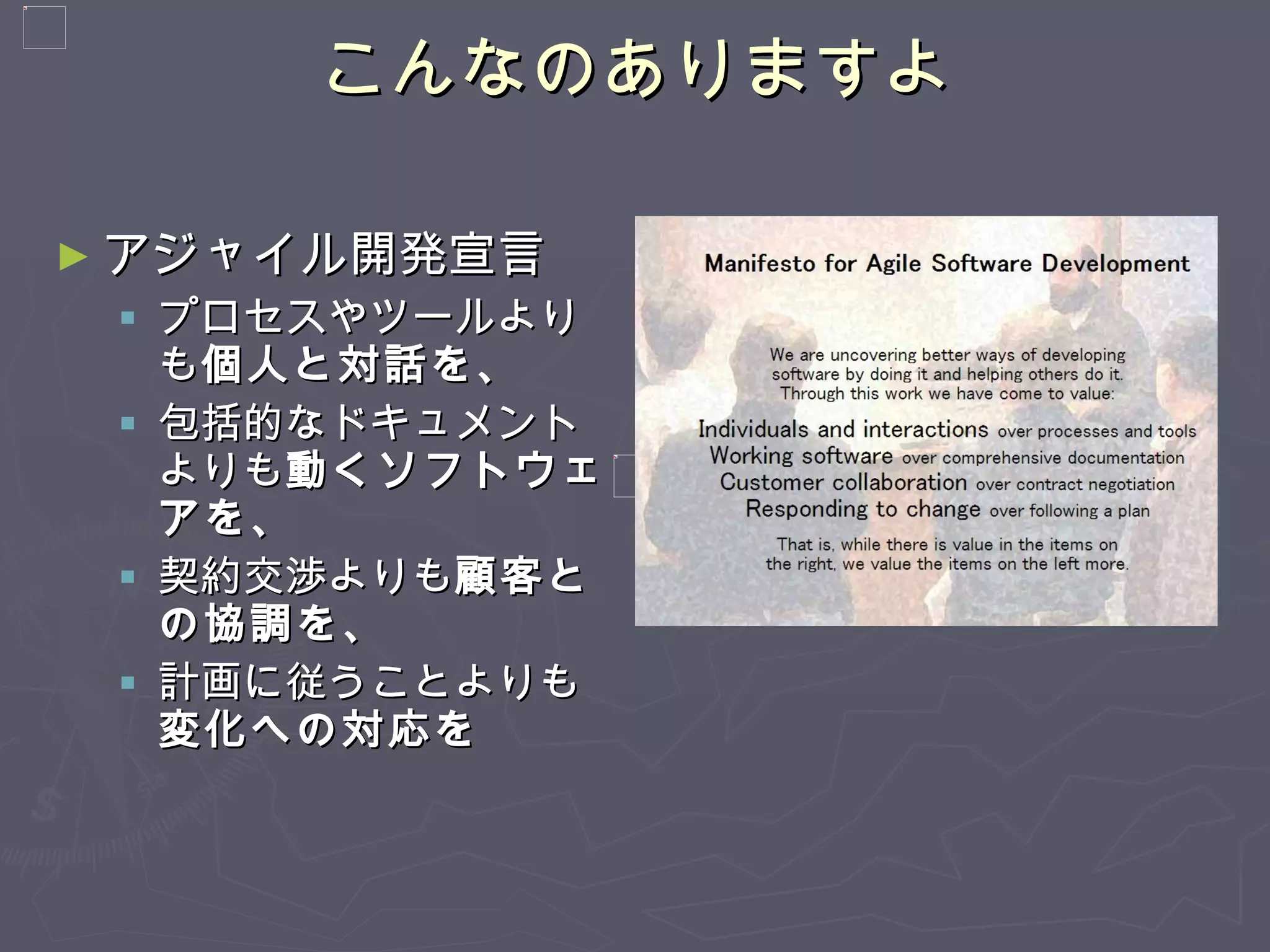 こんなのありますよ アジャイル開発宣言 プロセスやツールよりも 個人と対話を、 包括的なドキュメントよりも 動くソフトウェアを、 契約交渉よりも 顧客との協調を、 計画に従うことよりも 変化への対応を  