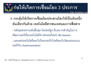 ก่ อให้ เกิดการเชื่อมโยง 3 ประการ
         3. กระตุ้ นใ ้ เกิดการเชื่ ือมโยงประสานโลกให้้ เป็ นอัันหนึ่ ึง
                     ให้ ิ              โ ป          โ ใ
           อนเดยวกนดวย เทคโนโลยสารสนเทศและการสอสาร
           อันเดียวกันด้ วย เทคโนโลยีสารสนเทศและการสื่อสาร
           - หลังยุคสงครามเย็นสิ ้นสุด โดยสหรัฐฯ มีบทบาทสําคัญในการ
                   ุ                 ุ
            พัฒนาและริ เริ่ มเทคโนโลยีสารสนเทศใหม่ๆ เช่น Internet
            - เผยแพร่เทคโนโลยีีออกไปโดยรวดเร็็ วไปพร้้ อมกับวัฒนธรรมแบบ
                        โ โ         ไปโ         ไป         ั ั
                                     )
            อเมริ กน (Americanization)
                   ั (


                                                                                  14
ที่มา : ทวีศกดิ์ ตังปฐมวงศ์ มติชนสุดสัปดาห์ ศุกร์ 22 - พฤหัสบดี 28 พฤษภาคม 2552
            ั      ้
 