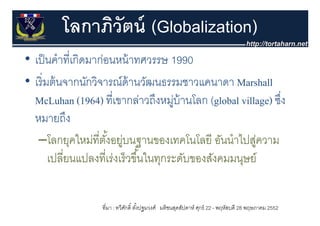 โลกาภิวัตน์ (Globalization)
• เป็ นคําที่เกิดมาก่อนหน้ าทศวรรษ 1990
  เปนคาทเกดมากอนหนาทศวรรษ
• เริ่ มต้ นจากนักวิจารณ์ด้านวัฒนธรรมชาวแคนาดา Marshall
  McLuhan (1964) ที่เขากล่าวถึงหมูบ้านโลก (global village) ซึง
                                         ่                   ่
  หมายถึง     ึ
   –โลกยุคใหมทตงอยูบนฐานของเทคโนโลยี อันนําไปส่ความ
        โลกยคใหม่ที่ตงอย่ นฐานของเทคโนโลย อนนาไปสู
                      ั้
        เปลียนแปลงที่เร่งเร็ วขึ ้นในทุกระดับของสังคมมนุษย์
            ่                          ุ                ุ


                  ที่มา : ทวีศกดิ์ ตังปฐมวงศ์ มติชนสุดสัปดาห์ ศุกร์ 22 - พฤหัสบดี 28 พฤษภาคม 2552
                              ั      ้
 