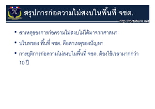 สรุุ ปการก่ อความไม่ สงบในพืนที่ จชต.
                                ้
• สาเหตุของการก่อความไม่สงบไม่ได้้ มาจากศาสนา
                       ไ     ไ
• บริ บทของ พนท่ จชต. คือสาเหตของปั ญหา
  บรบทของ พื ้นที จชต คอสาเหตุของปญหา
• การยติการกอความไมสงบในพนท่ จชต ต้ องใช้ เวลามากกว่า
  การยุตการก่อความไม่สงบในพื ้นที จชต. ตองใชเวลามากกวา
  10 ปี
 