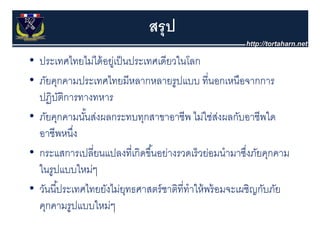 สรุุ ป
• ประเทศไทยไม่ได้ อย่เป็ นประเทศเดียวในโลก
  ประเทศไทยไมไดอยู ปนประเทศเดยวในโลก
• ภัยคุกคามประเทศไทยมีหลากหลายรูปแบบ ที่นอกเหนือจากการ
  ปฏิบตการทางทหาร
         ัิ
• ภัยคุกคามนันส่งผลกระทบทุกสาขาอาชีีพ ไม่ใช่สงผลกับอาชีีพใด
    ั            ั้ ่                       ไ ่ ่ ่      ั      ใ
  อาชีพหนึง  ่
• กระแสการเปลี่ยนแปลงที่เกิดขึ ้นอย่างรวดเร็ วย่อมนํามาซึงภัยคุกคาม
                                                           ่
  ในรู
  ใ ปแบบใหม่ๆ  ใ
• วันนี ้ประเทศไทยยังไม่ยทธศาสตร์ ชาติที่ทําให้ พร้ อมจะเผชิญกับภัย
  วนนประเทศไทยยงไมยุทธศาสตรชาตททาใหพรอมจะเผชญกบภย
  คุกคามรูปแบบใหม่ๆ
 