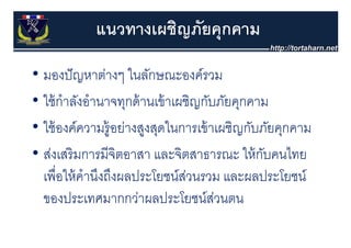 แนวทางเผชิญภัยคุุกคาม

• มองปั ญหาต่างๆ ในลักษณะองค์รวม
• ใ ้ กําลังอํํานาจทุกด้้ านเข้้ าเผชิิญกับภัยคุกคาม
  ใช้ ั                                   ั ั
• ใ ้ องค์์ความรู้อย่างสูงสุดในการเข้้ าเผชิิญกับภัยคุกคาม
  ใช้                ่           ใ                ั ั
• ส่งเสริ มการมีจิตอาสา และจตสาธารณะ ให้ กบคนไทย
  สงเสรมการมจตอาสา และจิตสาธารณะ ใหกบคนไทย          ั
  เพอใหคานงถงผลประโยชนสวนรวม และผลประโยชน
  เพื่อให้ คํานึงถึงผลประโยชน์สวนรวม และผลประโยชน์
                                     ่
  ของประเทศมากกว่าผลประโยชน์สวนตน          ่
 