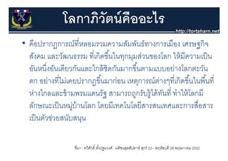 โลกาภิวัตน์ คืออะไร
• คือปรากฏการณ์ที่หลอมรวมความสัมพันธ์ทางการเมือง เศรษฐกจ
  คอปรากฏการณทหลอมรวมความสมพนธทางการเมอง เศรษฐกิจ
  สังคม และวัฒนธรรม ที่เกิดขึ ้นในทุกมุมส่วนของโลก ให้ มีความเป็ น
  อันหนึงอันเดียวกันและใกล้ ชิดกันมากขึ ้้นตามแบบอย่างโลกตะวัน
          ่
  ตก อย่างที่ไม่เคยปรากฏขึ ้นมาก่อน เหตุการณตางๆทเกดขนในพนท่
       อยางทไมเคยปรากฏขนมากอน เหตการณ์ตางๆที่เกิดขึ ้นในพื ้นที
                                                ่
  ห่างไกลและข้ ามพรมแดนรัฐ สามารถถูกรับรู้ได้ ทนที่ ทําให้ โลกมี
                                                  ั
  ลักษณะเป็ นหมูบ้านโลก โดยมีเทคโนโลยีสารสนเทศและการสื่อสาร
                  ่
  เปนตวชวยสนบสนุน
  เป็ นตัวช่วยสนับสนน

                  ที่มา : ทวีศกดิ์ ตังปฐมวงศ์ มติชนสุดสัปดาห์ ศุกร์ 22 - พฤหัสบดี 28 พฤษภาคม 2552
                              ั      ้
 