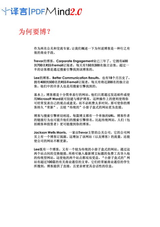 为何要博？
为何要博？

  作为两名公关和交流专家，
  作为两名公关和交流专家，让我们概述一下为何说博客是一种行之有
  效的商业手段。
  效的商业手段。

  Trevor的博客，Corporate Engagement业已三年了。它拥有600
        的博客，
        的博客                     业已三年了。
                                业已三年了 它拥有
       名  和     订阅者，
                订阅者 每天有150到300名独立访客。超过一
  到700名RSS和email订阅者，每天有       到   名独立访客。
                                  名独立访客
  半的访客都是通过搜索引擎找到该博客的。
  半的访客都是通过搜索引擎找到该博客的。

  Lee的博客，Better Communication Results，也有 个月历史了，
     的博客，
     的博客                             ，也有18个月历史了
                                          个月历史了，
  拥有400到500名的
  拥有   到   名的RSS和email订阅者，每天有将近
           名的     和    订阅者，
                       订阅者 每天有将近200名的独立访  名的独立访
  客，他们中的许多人也是用搜索引擎找到的。
     他们中的许多人也是用搜索引擎找到的。

  基本上，博客都是十分简单易行的网站。
  基本上，博客都是十分简单易行的网站。他们只需通过发送邮件或使
                 就可创建与维护博客。
  用Microsoft Word就可创建与维护博客。这种操作上的便利使得你
                 就可创建与维护博客
  可经常发表自己的观点或意见，而不必耗费太多时间。那可使你的博
  可经常发表自己的观点或意见，而不必耗费太多时间。那可使你的博
  客持久“常新” 且较“传统的”小册子盒式的网站更为直接
  客持久“常新”，且较“传统的”小册子盒式的网站更为直接。  更为直接。

  博客与搜索引擎密切相连。每篇博文都有一个单独的
  博客与搜索引擎密切相连。每篇博文都有一个单独的URL，博客作者
                            ，
  的链接行为也可提升他们的搜索引擎排名。比起传统网站，人们（
  的链接行为也可提升他们的搜索引擎排名。比起传统网站，人们（包
  括顾客和投资者）更可能搜到你的博客。
  括顾客和投资者）更可能搜到你的博客。

  Jackson Wells Morris，一家由Trevor主管的公关公司，它的公司网
                      ，一家由      主管的公关公司，
                                主管的公关公司 它的公司网
    上有一个博客订阅源。这增加了该网站（以及博客）的流量，
  页上有一个博客订阅源。这增加了该网站（以及博客）的流量，还能
  使公司的网站不断更新。
  使公司的网站不断更新。

  Lee既有一个博客，又有一个较为传统的小册子盒式的网站。通过这
     既有一个博客，又有一个较为传统的小册子盒式的网站。
     既有一个博客
  两个站点间的交换链接，
  两个站点间的交换链接， 再将可嵌入最新博文标题的免费工具导入他
  的传统型网站，这使他的两个站点都双双受益。 小册子盒式的”
  的传统型网站，这使他的两个站点都双双受益。“小册子盒式的”网
  站有超过100篇的有关商业通信的文章，它们经常被商业通信的学生
  站有超过   篇的有关商业通信的文章，
         篇的有关商业通信的文章
  所搜到。博客提供了直接，且更亲密更具会话性的信息。
  所搜到。博客提供了直接，且更亲密更具会话性的信息。
 