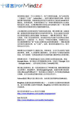 使用网络订阅的一个巨大优势在于， 户可掌控信息源。
使用网络订阅的一个巨大优势在于，用户可掌控信息源。用户必须对每
一个源进行“订阅”
一个源进行“订阅”（subscribe），这样可避免垃圾邮件问题。使用单
                   ），这样可避免垃圾邮件问题
                   ），这样可避免垃圾邮件问题。
独的聚合器读取源，
独的聚合器读取源，则意味着这些信息不会给你本已混杂的 email 收件
箱添乱。但即便这样，
箱添乱。但即便这样，对那些更倾向于以一种他们感到舒适的方式来获
取信息的人来说，
取信息的人来说，大多数 RSS 聚合内容也支持 email 订阅——每天你都
                              订阅——每天你
                                ——每天
 接收到来自你最喜欢的订阅源的最新信息。
    来自你最喜欢的订阅源的最新信息
可接收到来自你最喜欢的订阅源的最新信息。

正如 RSS 聚合内容更易使用户保持信息的灵通，聚合和聚合器（或阅读
       聚合内容更易使用户保持信息的灵通，聚合和聚合器
                             和聚合器（
器）使得组织更轻易地同那些关注他们所作所为、但忘记或没空访问网
  使得组织更轻易地同那些关注他们所作所为、
站以查看更新的人保持近接触
站以查看更新的人保持近接触（in-touch）。RSS 聚合将信息“推向”
          人保持近接触（     ）     聚合将信息“推向”
订阅者，节省了其宝贵的时间，
订阅者，节省了其宝贵的时间，因为他们再也不必挨个访问网站以查看
最新信息了。让我们看一下，你访问一个网站有多勤呢，可能极少会去，
最新信息了。让我们看一下，你访问一个网站有多勤呢，可能极少会去，
而且搞清楚哪些是 新”“  信息以及哪些是必读的都很麻烦——
              信息以及哪些是必读的都很麻烦—— ——RSS 阅读器
允许你作出新的分类，
允许你作出新的分类，如“已阅”；这样，除非你有意搜寻什么，你不
               已阅” 这样，除非你有意搜寻什么，
用再去打开它们。
用再去打开它们。

网络聚合也可创建单个主题的订阅 举例来说，
网络聚合也可创建单个主题的订阅。举例来说，公司可为内部用户提供
          主题的订阅。
诸如销售、营销、人力资源等主题的聚合。
诸如销售、营销、人力资源等主题的聚合。这可使用户订阅他们想要的
信息，而不是接收一切消息或登录有关其感兴趣主题的网站以查看更新。
信息，而不是接收一切消息或登录有关其感兴趣主题的网站以查看更新。

网络聚合的另一个重要用途是它支持已存聚合内容的监视功能。
网络聚合的另一个重要用途是它支持已存聚合内容的监视功能。例如
                用途是它支持已存聚合内容的监视功能
Google News，你可通过左栏的链接得以实现。它取代了Google 快讯
           ，你可通过左栏的链接得以实现。它取代了
（Google Alerts），此外还将它们请出了email收件箱。
              ） 此外还将它们请出了     收件箱。
                              收件箱

聚合器正变得普及。
聚合器正变得普及。        新一代的浏览器内含了网络聚合器，
                 新一代的浏览器内含了网络聚合器，微软的IE浏览器
                                     微软的 浏览器
也支持聚合。
也支持聚合。Email程序，诸如程序，
                程序 诸如Google的gmail，也提供有聚合阅读器
                           的     ，
功能。
功能。                的下一版本最近正在测试中，
   Microsoft Office的下一版本最近正在测试中，   允许你通过Outlook
                   的下一版本最近正在测试中 允许你通过
订阅源，还可自动将这些源内容放入分开的文件夹中。
订阅源，还可自动将这些源内容放入分开的文件夹中。

Yahoo搜索引擎也可显示聚合内容，如结果页面所属网站的
     搜索引擎也可显示聚合内容，如结果页面所属网站的URL地址。
     搜索引擎也可显示聚合内容   果页面所属网站的   地址。
                               地址

Bloglines 是最受欢迎的网络聚合器之一。它免费并且设置和使用都很简
          是最受欢迎的网络聚合器之一。
             之旅的不错选择。
易，是开启你 RSS 之旅的不错选择。Bloglines 允许你将订阅内容标为公
开或私密。
开或私密。

你可在这里看到 Trevor 的公开订阅源
http://www.bloglines.com/public/engagement;

Lee 的在这里
http://www.bloglines.com/public/leehopkins.
 