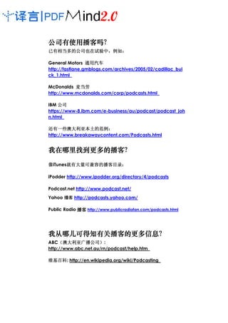 公司有使用播客吗？
公司有使用播客吗？
已有相当多的公司也在试验中，例如：
已有相当多的公司也在试验中，例如：

                 通用汽车
General Motors 通用汽车
http://fastlane.gmblogs.com/archives/2005/02/cadillac_bui
ck_1.html

McDonalds 麦当劳
http://www.mcdonalds.com/corp/podcasts.html

IBM 公司
https://www-8.ibm.com/e-business/au/podcast/podcast_joh
n.html

还有一些澳大利亚本土的范例：
还有一些澳大利亚本土的范例：    的范例
http://www.breakawaycontent.com/Podcasts.html


我在哪里找到更多的播客？
我在哪里找到更多的播客？
    找到更多的播客

       就有大量可兼容的播客目录：
像iTunes就有大量可兼容的播客目录：
       就有大量可兼容的播客目录

iPodder http://www.ipodder.org/directory/4/podcasts

Podcast.net http://www.podcast.net/
       客
Yahoo •z http://podcasts.yahoo.com/

Public Radio 播客 http://www.publicradiofan.com/podcasts.html




我从哪儿可得知有关播客的更多信息？
我从哪儿可得知有关播客的更多信息？
    可得知有关播客的更多信息
ABC（澳大利亚广播公司）:
     （澳大利亚广播公司）
http://www.abc.net.au/rn/podcast/help.htm

维基百科:
维基百科 http://en.wikipedia.org/wiki/Podcasting
 