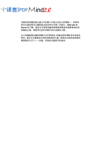 音频内容传输的强大威力早在数十年前已为世人所领略——各种各
音频内容传输的强大威力早在数十年前已为世人所领略——各种各
                            ——
样以自我发展为主题的盒式录音带节目曾广为流行。
样以自我发展为主题的盒式录音带节目曾广为流行。根据 Lee 和
Trevor 的了解，就有公司曾使用磁带将销售和服务的更新资料传送
       的了解，就有公司曾使用磁带将销售和服务的更新资料传送
到偏远之地，或使用它进行沿路叫卖以及服务人群。
到偏远之地，或使用它进行沿路叫卖以及服务人群。

由于传输装置由磁带到数字文件的转变，
由于传输装置由磁带到数字文件的转变，再通过使用 RSS 的自动发布
程序，现在公司能够充分利用因特网的力量，
程序，现在公司能够充分利用因特网的力量，将相关内容传送到那些
最需要的人手上——迅速、有效而且极度节约成本。
       ——迅速
最需要的人手上——迅速、有效而且极度节约成本。
 